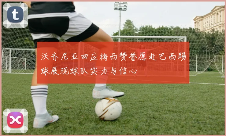 沃齐尼亚回应梅西赞誉愿赴巴西踢球展现球队实力与信心