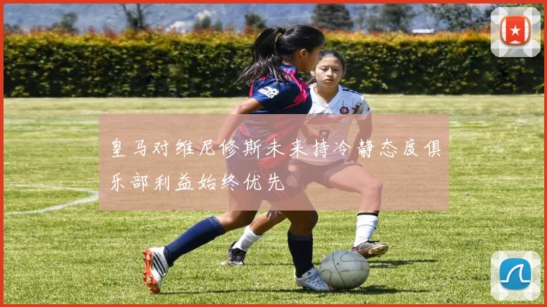 皇马对维尼修斯未来持冷静态度俱乐部利益始终优先