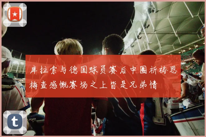 库拉索与德国球员赛后中圈祈祷恩梅查感慨赛场之上皆是兄弟情