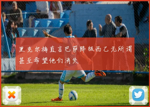 里克尔梅直言巴萨降级西乙无所谓甚至希望他们消失
