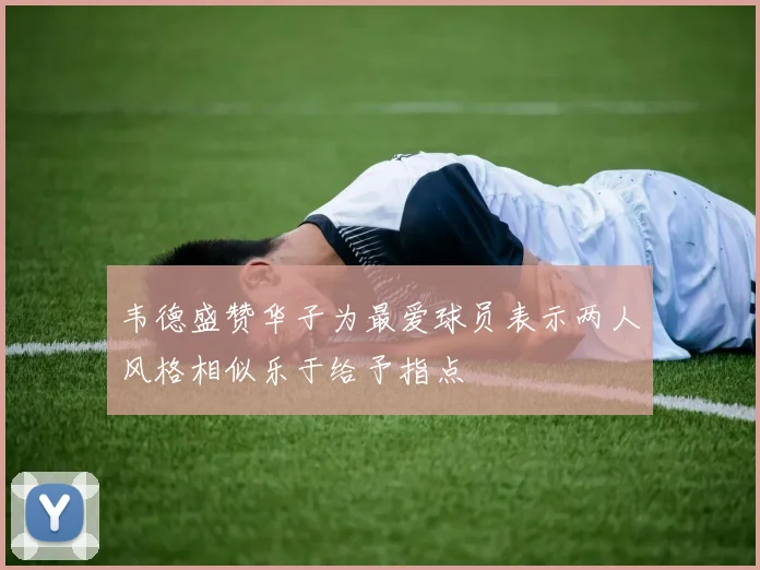 韦德盛赞华子为最爱球员表示两人风格相似乐于给予指点
