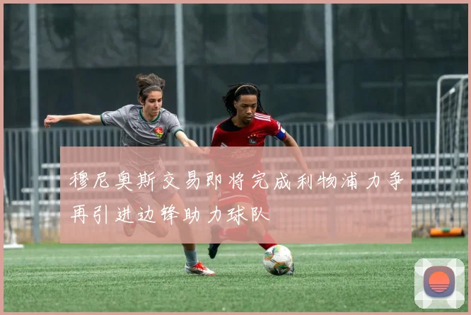 穆尼奥斯交易即将完成利物浦力争再引进边锋助力球队