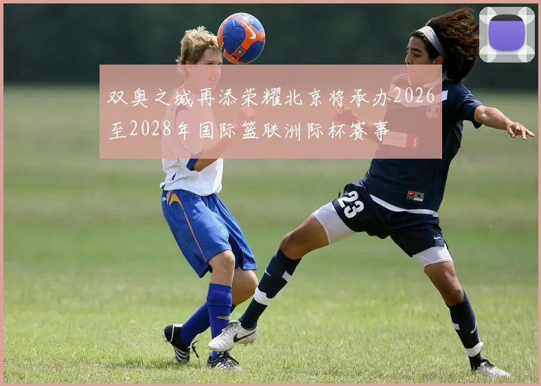 双奥之城再添荣耀北京将承办2026至2028年国际篮联洲际杯赛事