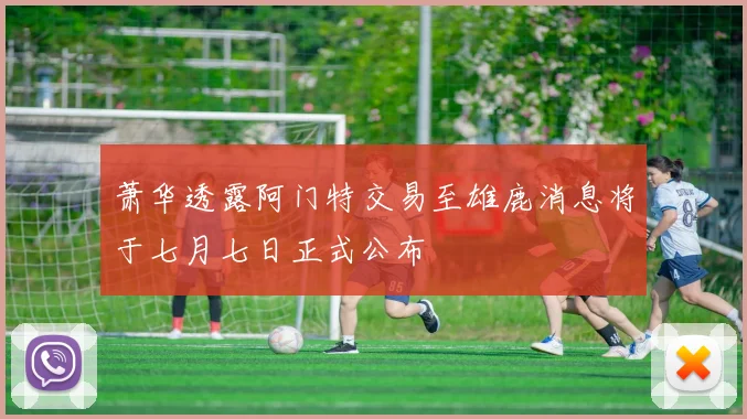 萧华透露阿门特交易至雄鹿消息将于七月七日正式公布