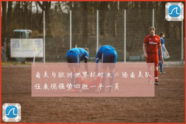 南美与欧洲世界杯对决六场南美队伍表现强势四胜一平一负
