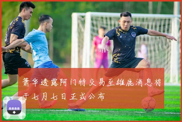 萧华透露阿门特交易至雄鹿消息将于七月七日正式公布
