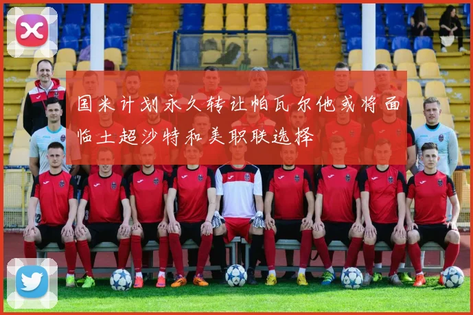 国米计划永久转让帕瓦尔他或将面临土超沙特和美职联选择