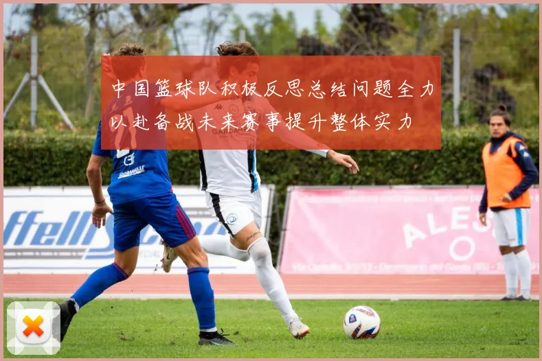 中国篮球队积极反思总结问题全力以赴备战未来赛事提升整体实力