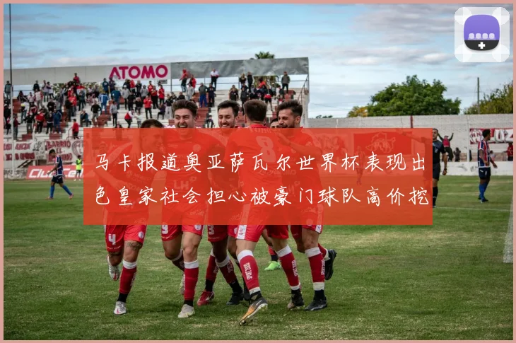 马卡报道奥亚萨瓦尔世界杯表现出色皇家社会担心被豪门球队高价挖角