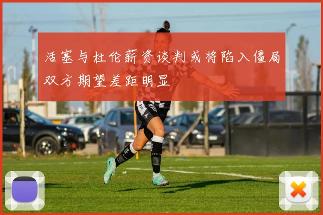 活塞与杜伦薪资谈判或将陷入僵局双方期望差距明显