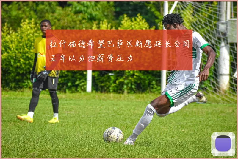 拉什福德希望巴萨买断愿延长合同五年以分担薪资压力