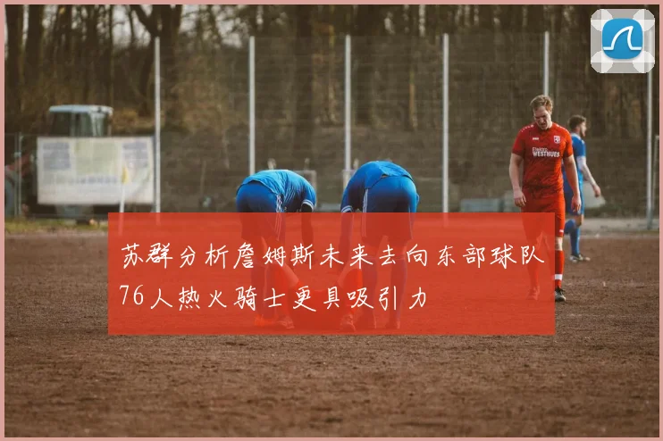 苏群分析詹姆斯未来去向东部球队76人热火骑士更具吸引力
