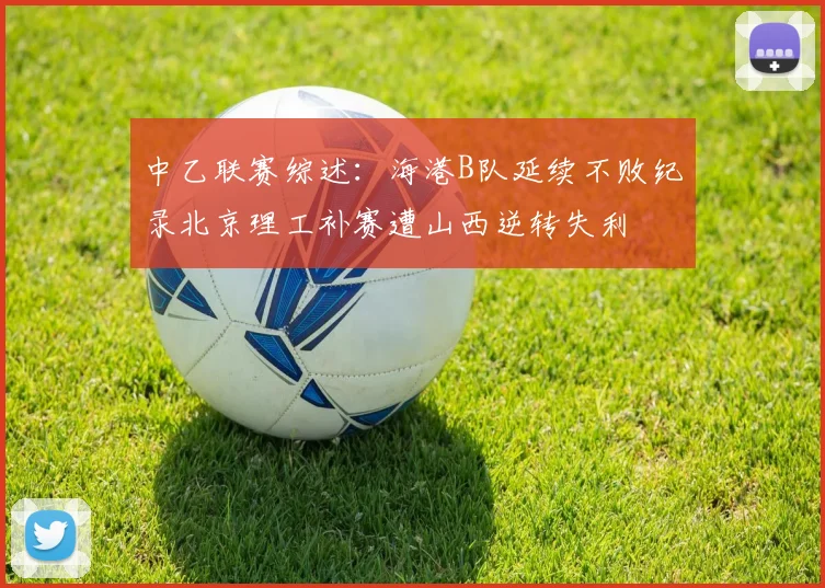 中乙联赛综述：海港B队延续不败纪录北京理工补赛遭山西逆转失利