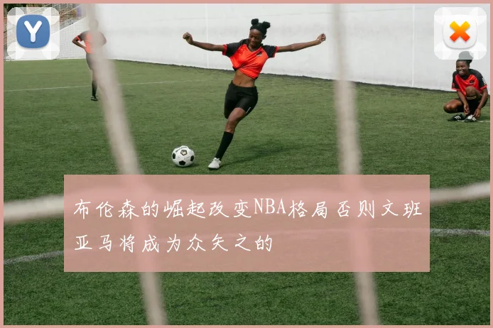 布伦森的崛起改变NBA格局否则文班亚马将成为众矢之的