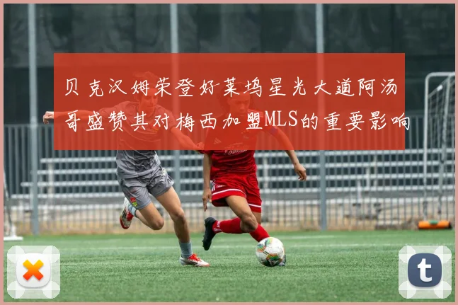 贝克汉姆荣登好莱坞星光大道阿汤哥盛赞其对梅西加盟MLS的重要影响