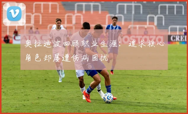 奥拉迪波回顾职业生涯：追求核心角色却屡遭伤病困扰
