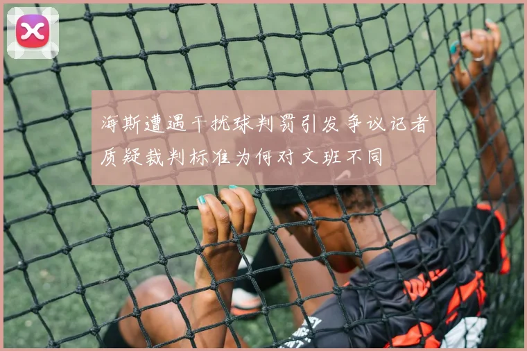 海斯遭遇干扰球判罚引发争议记者质疑裁判标准为何对文班不同