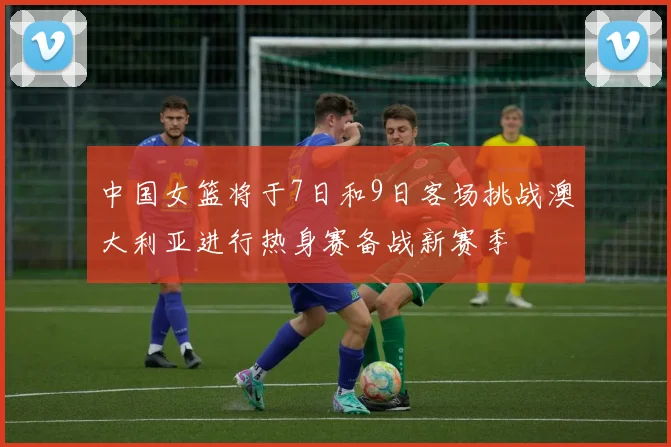 中国女篮将于7日和9日客场挑战澳大利亚进行热身赛备战新赛季