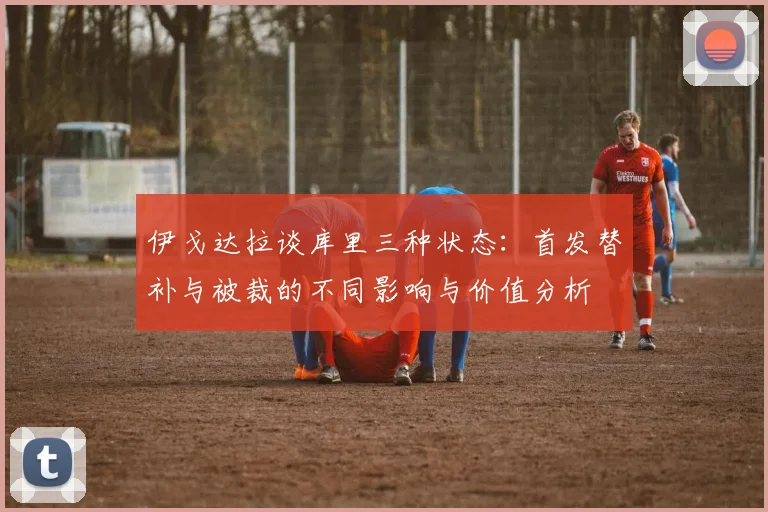 伊戈达拉谈库里三种状态：首发替补与被裁的不同影响与价值分析