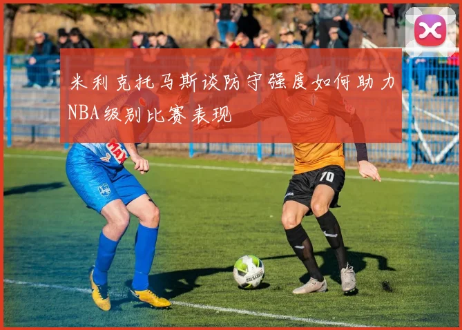 米利克托马斯谈防守强度如何助力NBA级别比赛表现