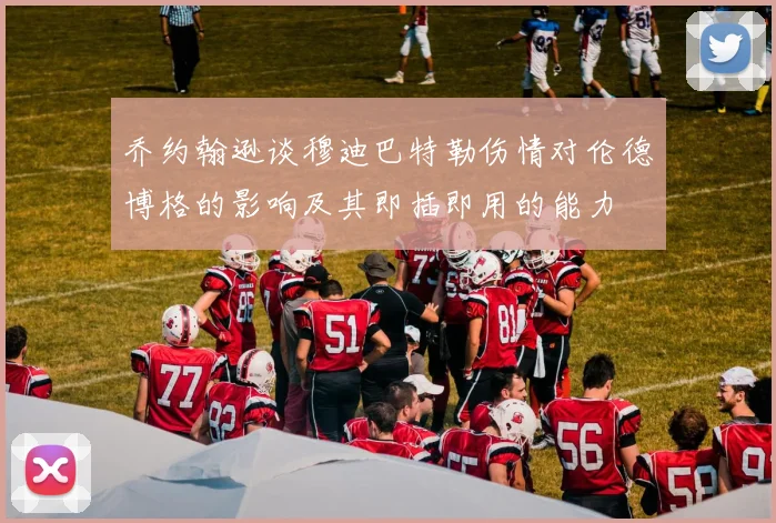 乔约翰逊谈穆迪巴特勒伤情对伦德博格的影响及其即插即用的能力