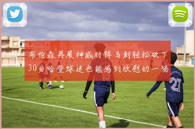 布伦森再展神威对阵马刺轻松砍下30分哈登球迷也能感到欣慰的一场比赛
