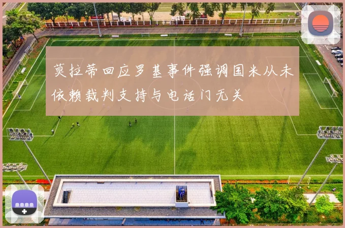 莫拉蒂回应罗基事件强调国米从未依赖裁判支持与电话门无关