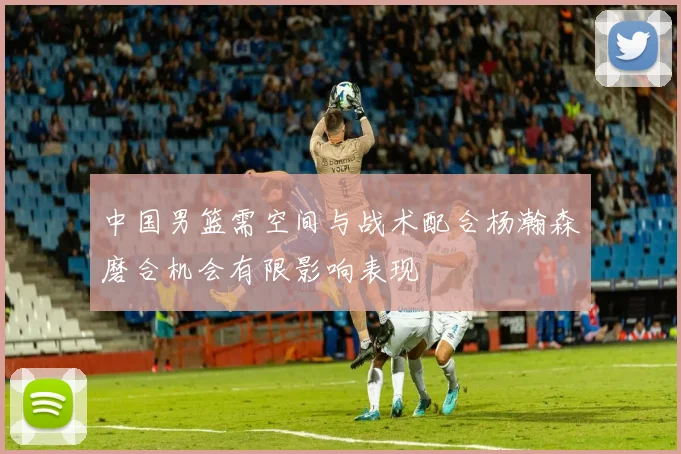中国男篮需空间与战术配合杨瀚森磨合机会有限影响表现